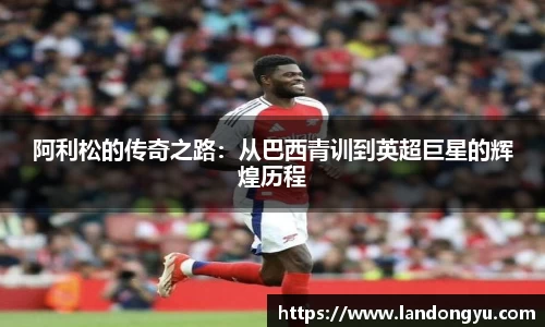 阿利松的传奇之路：从巴西青训到英超巨星的辉煌历程