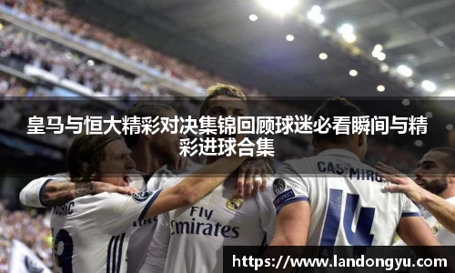 皇马与恒大精彩对决集锦回顾球迷必看瞬间与精彩进球合集